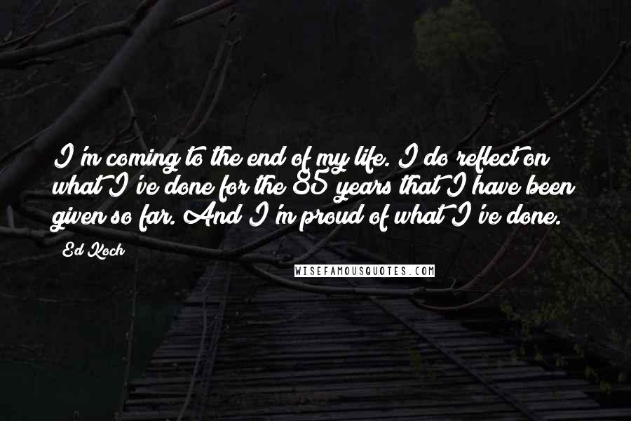 Ed Koch quotes: I'm coming to the end of my life. I do reflect on what I've done for the 85 years that I have been given so far. And I'm proud of