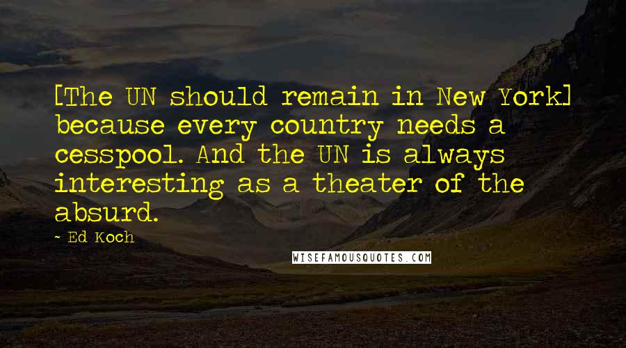 Ed Koch quotes: [The UN should remain in New York] because every country needs a cesspool. And the UN is always interesting as a theater of the absurd.