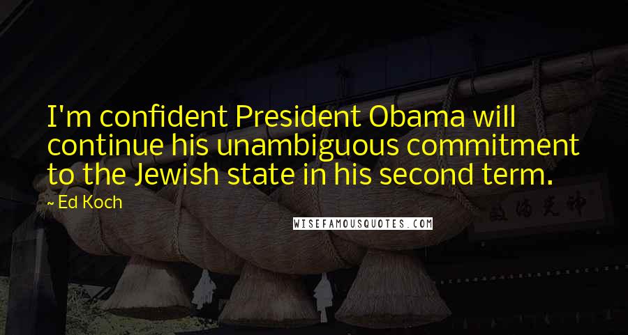 Ed Koch quotes: I'm confident President Obama will continue his unambiguous commitment to the Jewish state in his second term. Ed Koch quotes: I'm confident President Obama will continue his unambiguous commitment to the Jewish state in his second term.