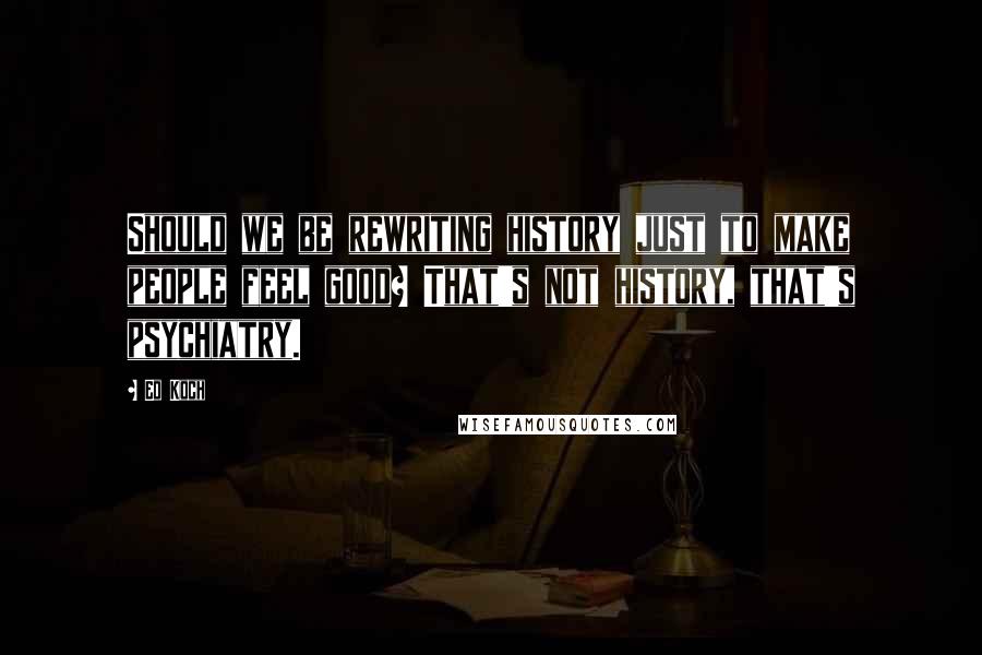 Ed Koch quotes: Should we be rewriting history just to make people feel good? That's not history, that's psychiatry. Ed Koch quotes: Should we be rewriting history just to make people feel good? That's not history, that's psychiatry.