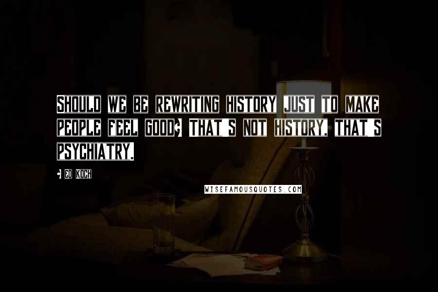 Ed Koch quotes: Should we be rewriting history just to make people feel good? That's not history, that's psychiatry.