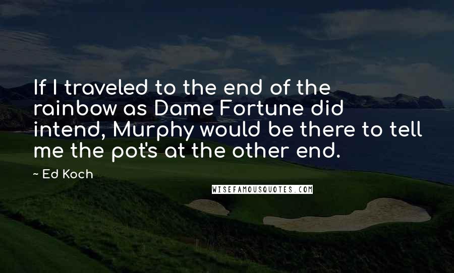 Ed Koch quotes: If I traveled to the end of the rainbow as Dame Fortune did intend, Murphy would be there to tell me the pot's at the other end. Ed Koch quotes: If I traveled to the end of the rainbow as Dame Fortune did intend, Murphy would be there to tell me the pot's at the other end.