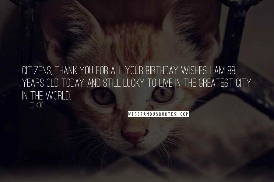 Ed Koch quotes: Citizens, thank you for all your birthday wishes. I am 88 years old today and still lucky to live in the greatest city in the world.