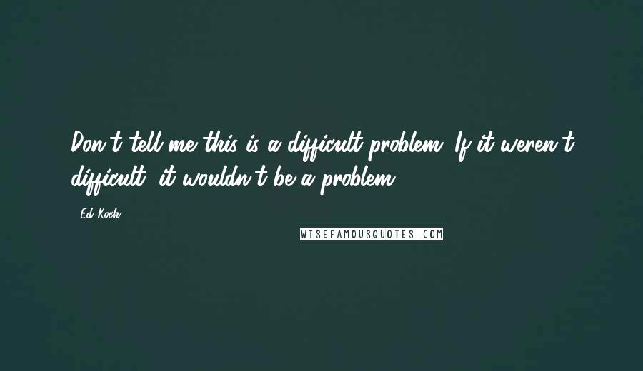 Ed Koch quotes: Don't tell me this is a difficult problem. If it weren't difficult, it wouldn't be a problem.