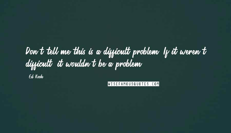 Ed Koch quotes: Don't tell me this is a difficult problem. If it weren't difficult, it wouldn't be a problem.