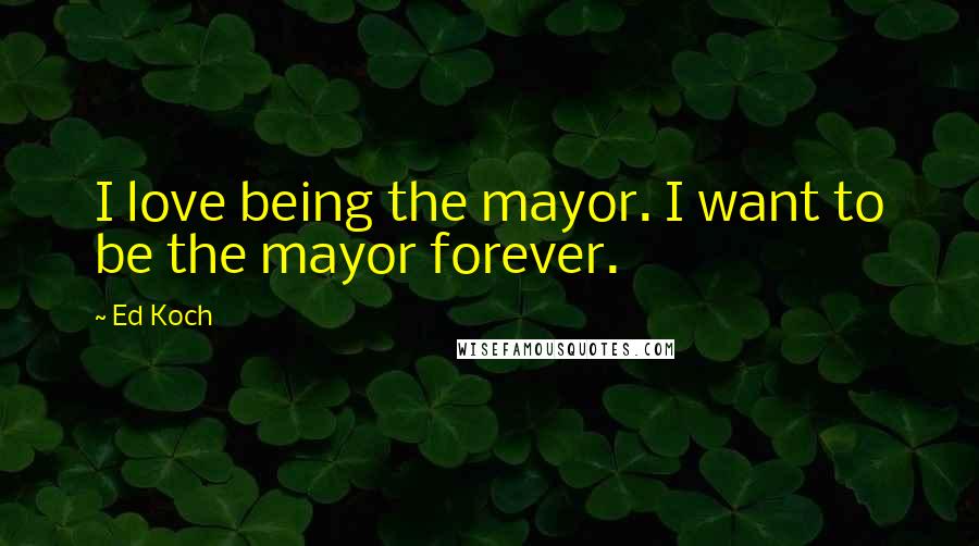 Ed Koch quotes: I love being the mayor. I want to be the mayor forever.