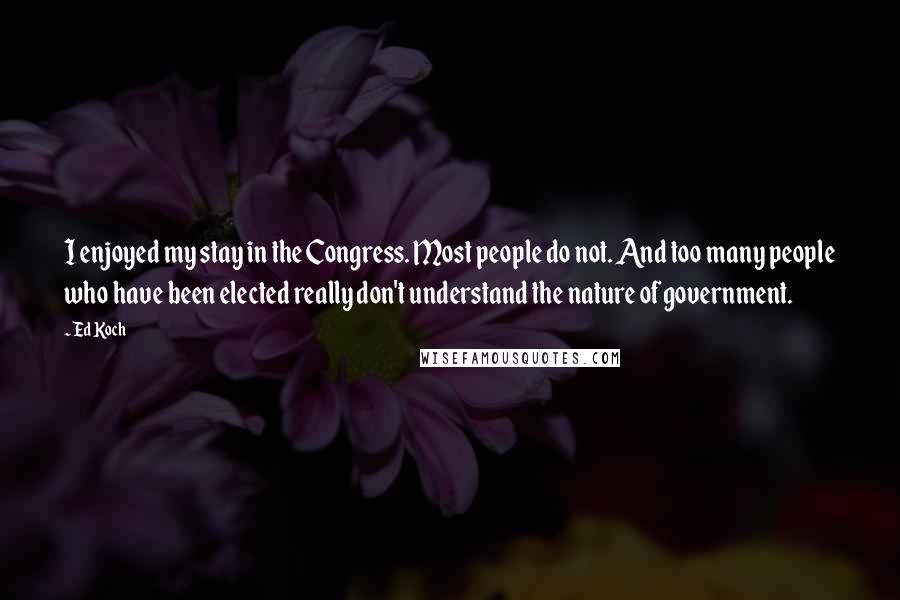 Ed Koch quotes: I enjoyed my stay in the Congress. Most people do not. And too many people who have been elected really don't understand the nature of government. Ed Koch quotes: I enjoyed my stay in the Congress. Most people do not. And too many people who have been elected really don't understand the nature of government.