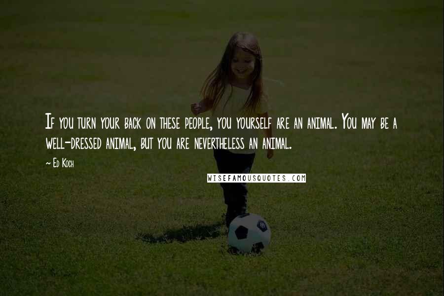 Ed Koch quotes: If you turn your back on these people, you yourself are an animal. You may be a well-dressed animal, but you are nevertheless an animal. Ed Koch quotes: If you turn your back on these people, you yourself are an animal. You may be a well-dressed animal, but you are nevertheless an animal.