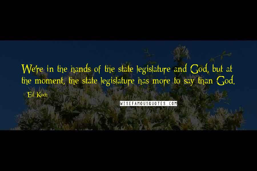 Ed Koch quotes: We're in the hands of the state legislature and God, but at the moment, the state legislature has more to say than God. Ed Koch quotes: We're in the hands of the state legislature and God, but at the moment, the state legislature has more to say than God.