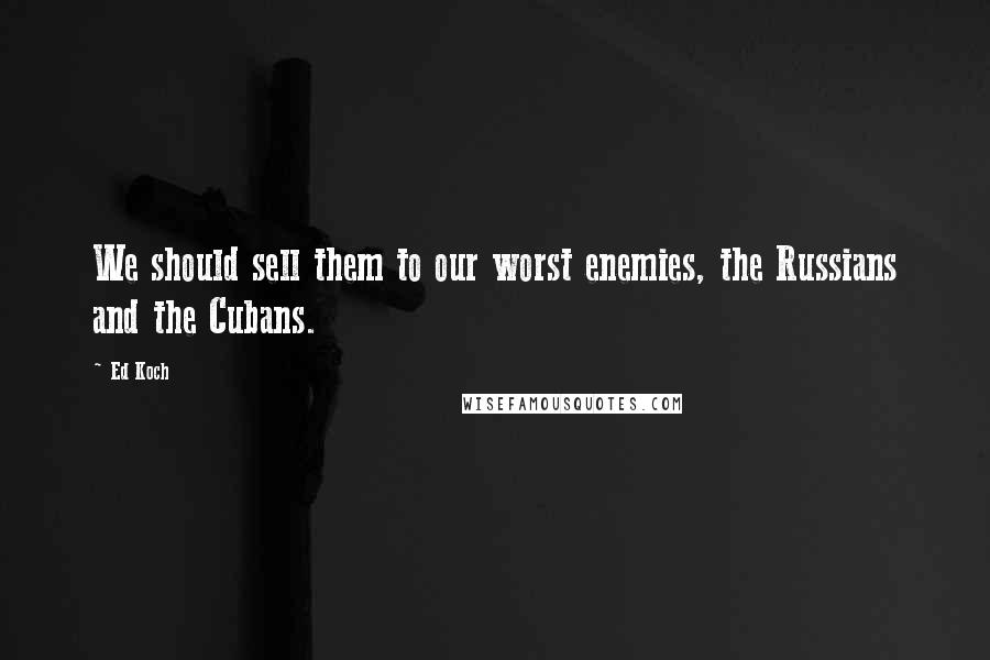 Ed Koch quotes: We should sell them to our worst enemies, the Russians and the Cubans.