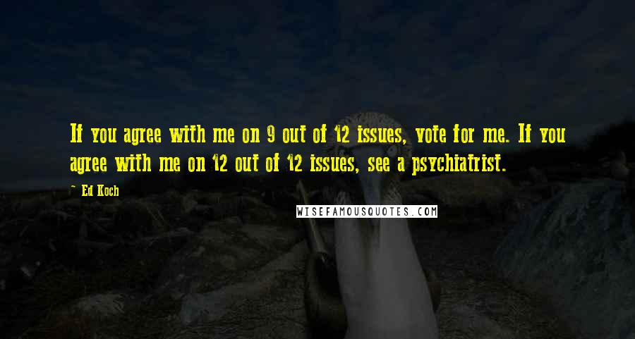 Ed Koch quotes: If you agree with me on 9 out of 12 issues, vote for me. If you agree with me on 12 out of 12 issues, see a psychiatrist. Ed Koch quotes: If you agree with me on 9 out of 12 issues, vote for me. If you agree with me on 12 out of 12 issues, see a psychiatrist.