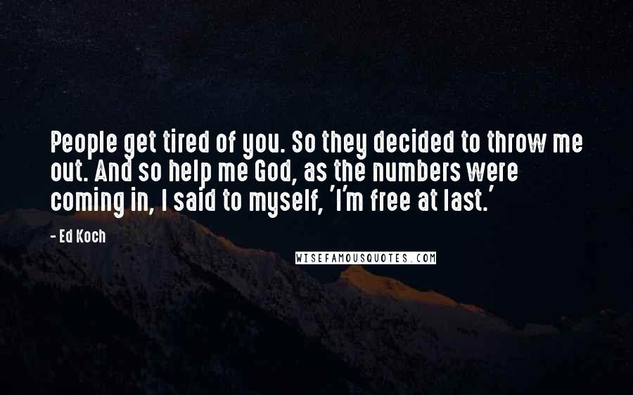 Ed Koch quotes: People get tired of you. So they decided to throw me out. And so help me God, as the numbers were coming in, I said to myself, 'I'm free at