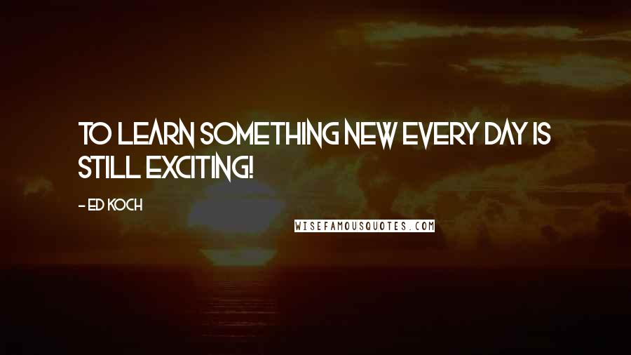 Ed Koch quotes: To learn something new every day is still exciting!