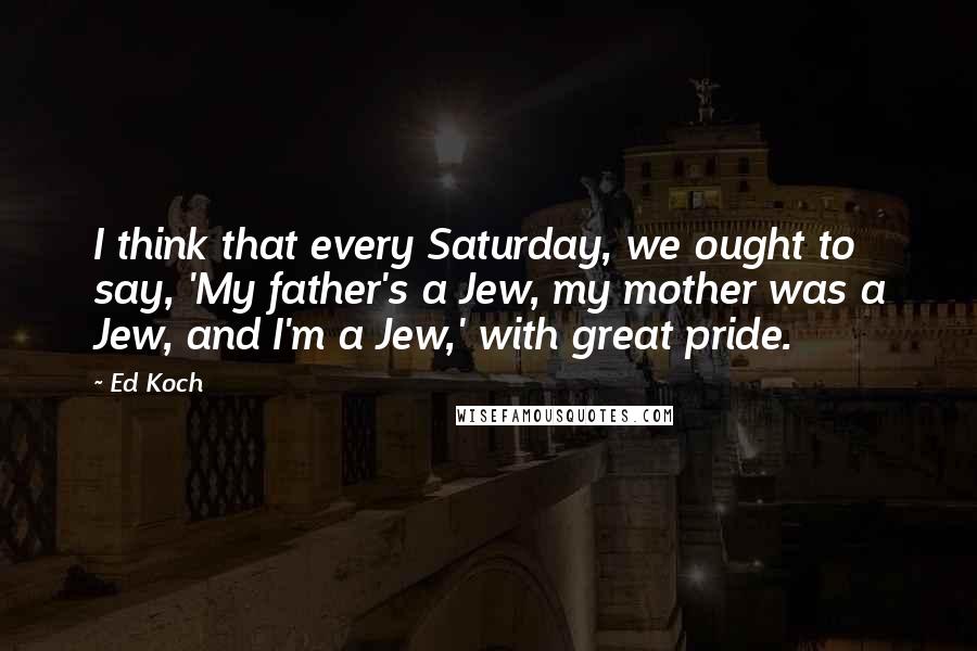 Ed Koch quotes: I think that every Saturday, we ought to say, 'My father's a Jew, my mother was a Jew, and I'm a Jew,' with great pride. Ed Koch quotes: I think that every Saturday, we ought to say, 'My father's a Jew, my mother was a Jew, and I'm a Jew,' with great pride.
