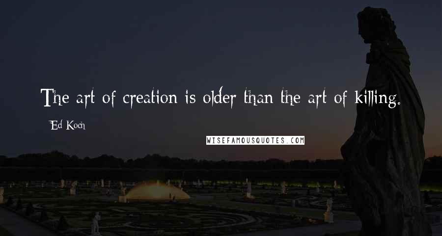 Ed Koch quotes: The art of creation is older than the art of killing.