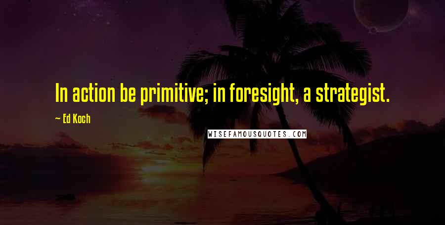 Ed Koch quotes: In action be primitive; in foresight, a strategist.