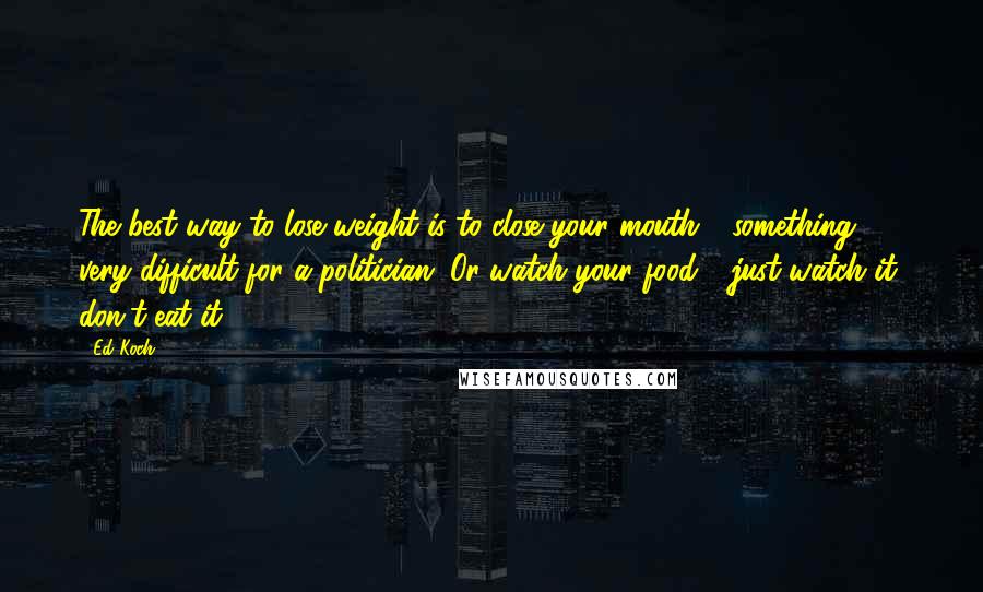 Ed Koch quotes: The best way to lose weight is to close your mouth - something very difficult for a politician. Or watch your food - just watch it, don't eat it. Ed Koch quotes: The best way to lose weight is to close your mouth - something very difficult for a politician. Or watch your food - just watch it, don't eat it.