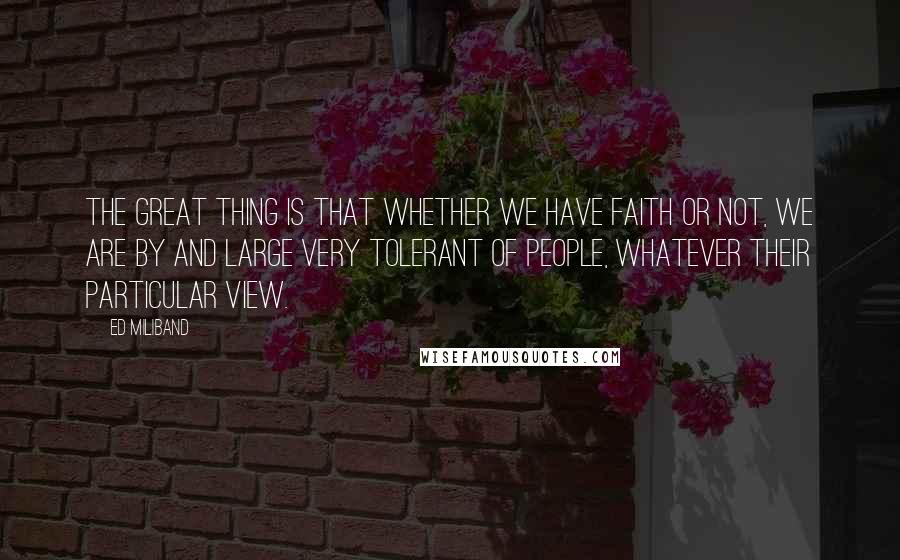 Ed Miliband quotes: The great thing is that whether we have faith or not, we are by and large very tolerant of people, whatever their particular view.