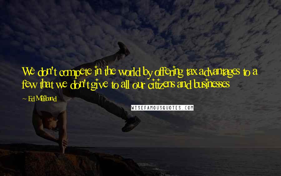 Ed Miliband quotes: We don't compete in the world by offering tax advantages to a few that we don't give to all our citizens and businesses