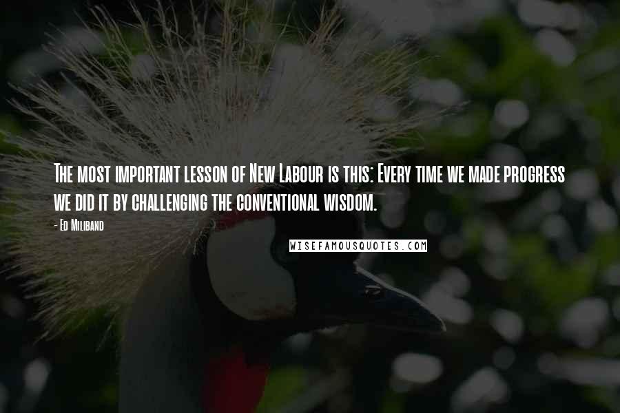 Ed Miliband quotes: The most important lesson of New Labour is this: Every time we made progress we did it by challenging the conventional wisdom.