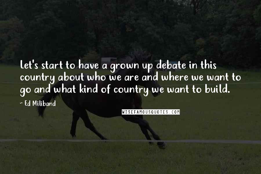 Ed Miliband quotes: Let's start to have a grown up debate in this country about who we are and where we want to go and what kind of country we want to build. Ed Miliband quotes: Let's start to have a grown up debate in this country about who we are and where we want to go and what kind of country we want to build.