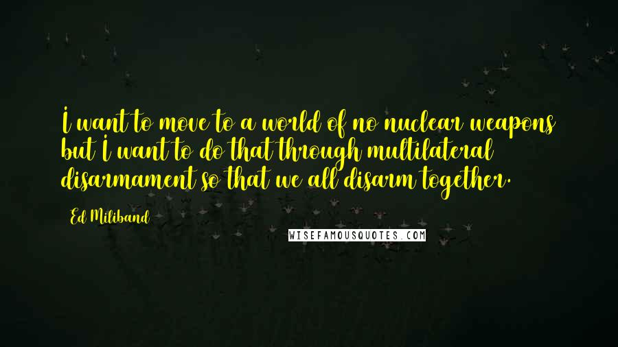 Ed Miliband quotes: I want to move to a world of no nuclear weapons but I want to do that through multilateral disarmament so that we all disarm together. Ed Miliband quotes: I want to move to a world of no nuclear weapons but I want to do that through multilateral disarmament so that we all disarm together.