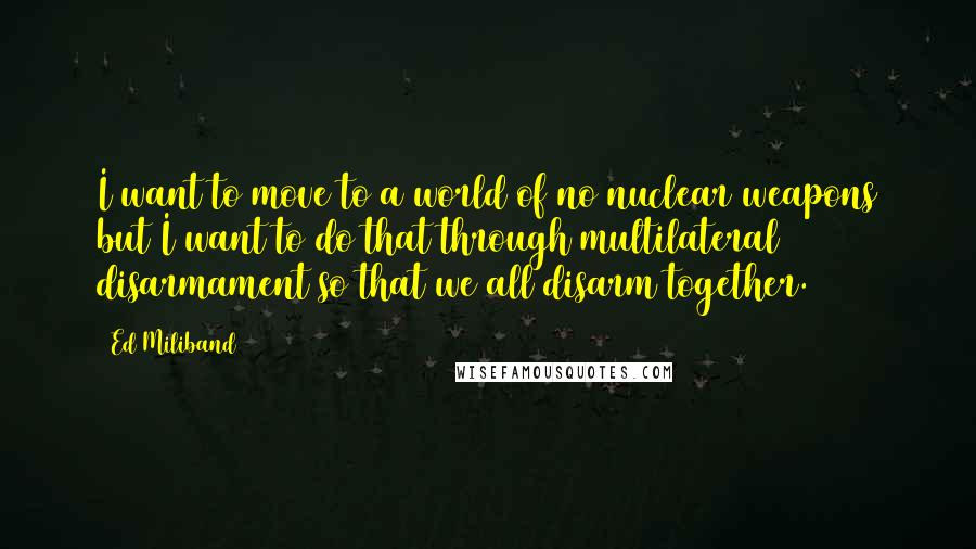 Ed Miliband quotes: I want to move to a world of no nuclear weapons but I want to do that through multilateral disarmament so that we all disarm together.