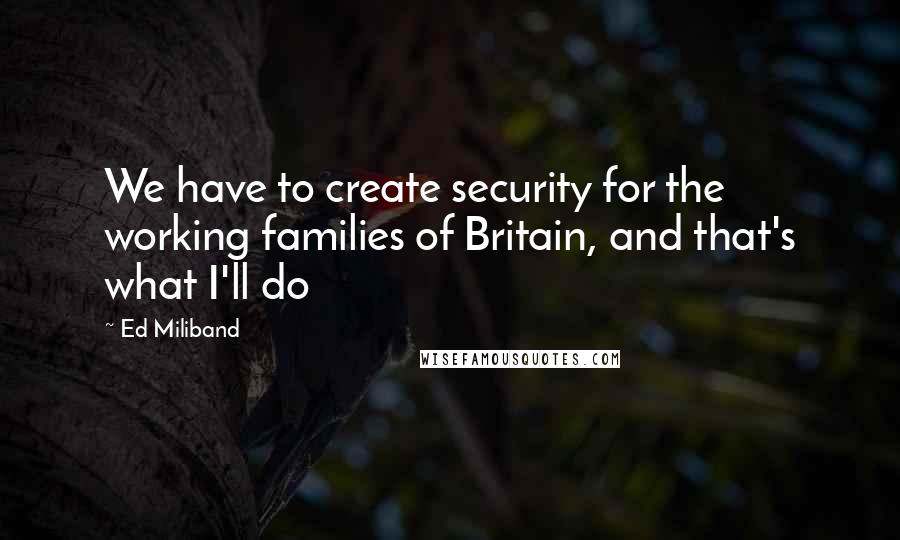 Ed Miliband quotes: We have to create security for the working families of Britain, and that's what I'll do Ed Miliband quotes: We have to create security for the working families of Britain, and that's what I'll do