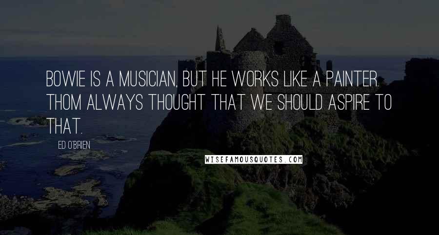 Ed O'Brien quotes: Bowie is a musician, but he works like a painter. Thom always thought that we should aspire to that.