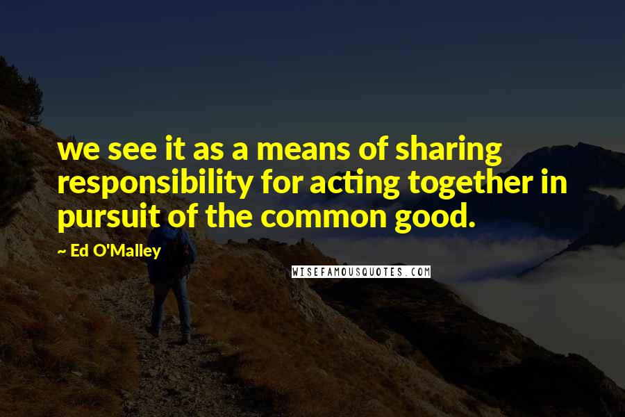 Ed O'Malley quotes: we see it as a means of sharing responsibility for acting together in pursuit of the common good.