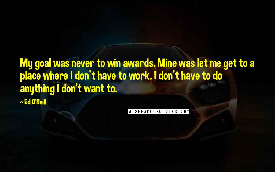 Ed O'Neill quotes: My goal was never to win awards. Mine was let me get to a place where I don't have to work. I don't have to do anything I don't want