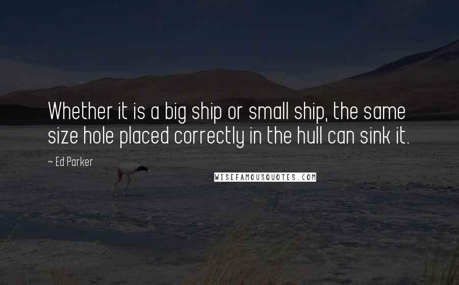 Ed Parker quotes: Whether it is a big ship or small ship, the same size hole placed correctly in the hull can sink it.