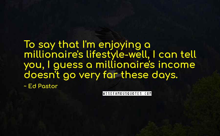 Ed Pastor quotes: To say that I'm enjoying a millionaire's lifestyle-well, I can tell you, I guess a millionaire's income doesn't go very far these days.