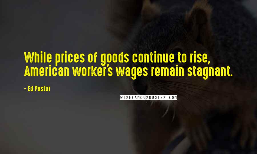 Ed Pastor quotes: While prices of goods continue to rise, American worker's wages remain stagnant.