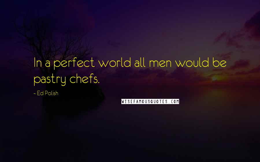 Ed Polish quotes: In a perfect world all men would be pastry chefs.