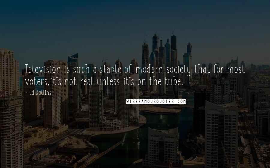 Ed Rollins quotes: Television is such a staple of modern society that for most voters,it's not real unless it's on the tube. Ed Rollins quotes: Television is such a staple of modern society that for most voters,it's not real unless it's on the tube.