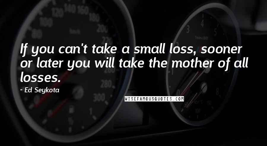 Ed Seykota quotes: If you can't take a small loss, sooner or later you will take the mother of all losses.