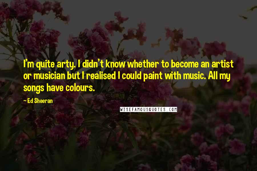 Ed Sheeran quotes: I'm quite arty. I didn't know whether to become an artist or musician but I realised I could paint with music. All my songs have colours.