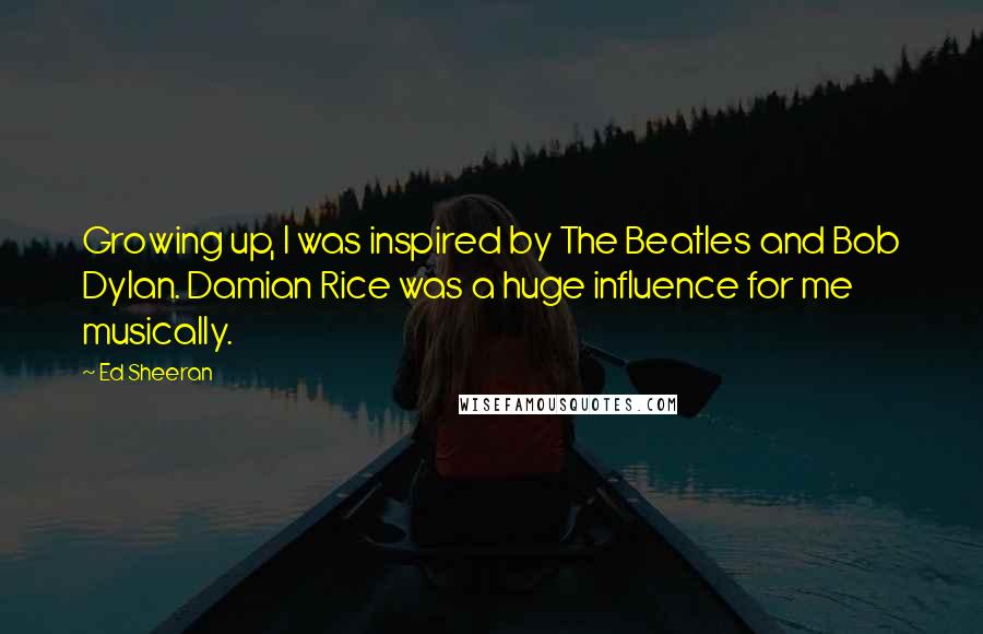 Ed Sheeran quotes: Growing up, I was inspired by The Beatles and Bob Dylan. Damian Rice was a huge influence for me musically.