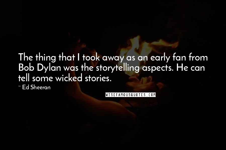 Ed Sheeran quotes: The thing that I took away as an early fan from Bob Dylan was the storytelling aspects. He can tell some wicked stories.