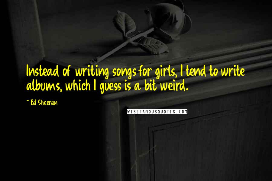 Ed Sheeran quotes: Instead of writing songs for girls, I tend to write albums, which I guess is a bit weird.