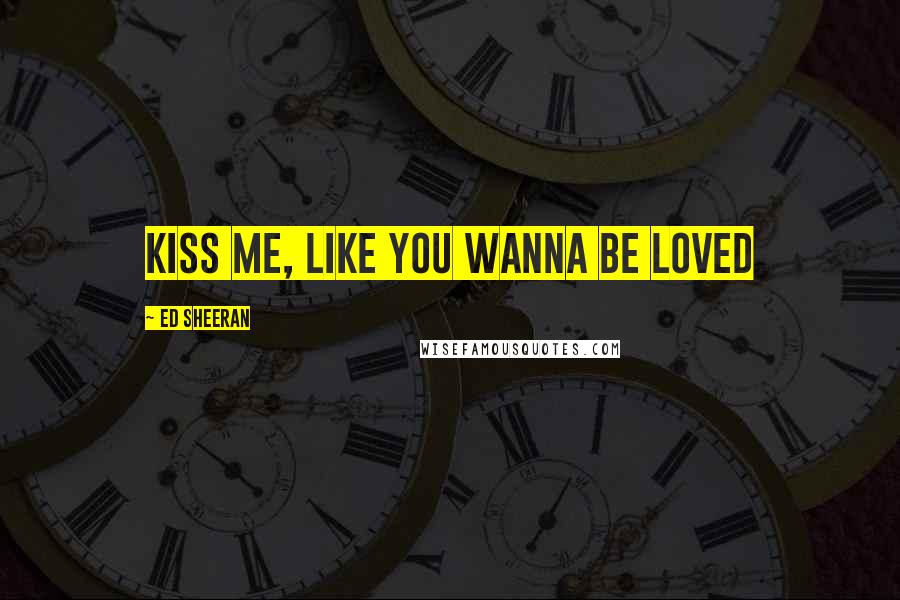 Ed Sheeran quotes: Kiss me, like you wanna be loved