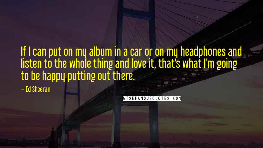 Ed Sheeran quotes: If I can put on my album in a car or on my headphones and listen to the whole thing and love it, that's what I'm going to be happy