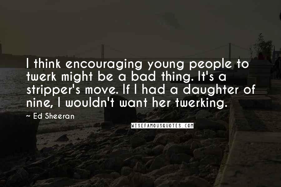 Ed Sheeran quotes: I think encouraging young people to twerk might be a bad thing. It's a stripper's move. If I had a daughter of nine, I wouldn't want her twerking.