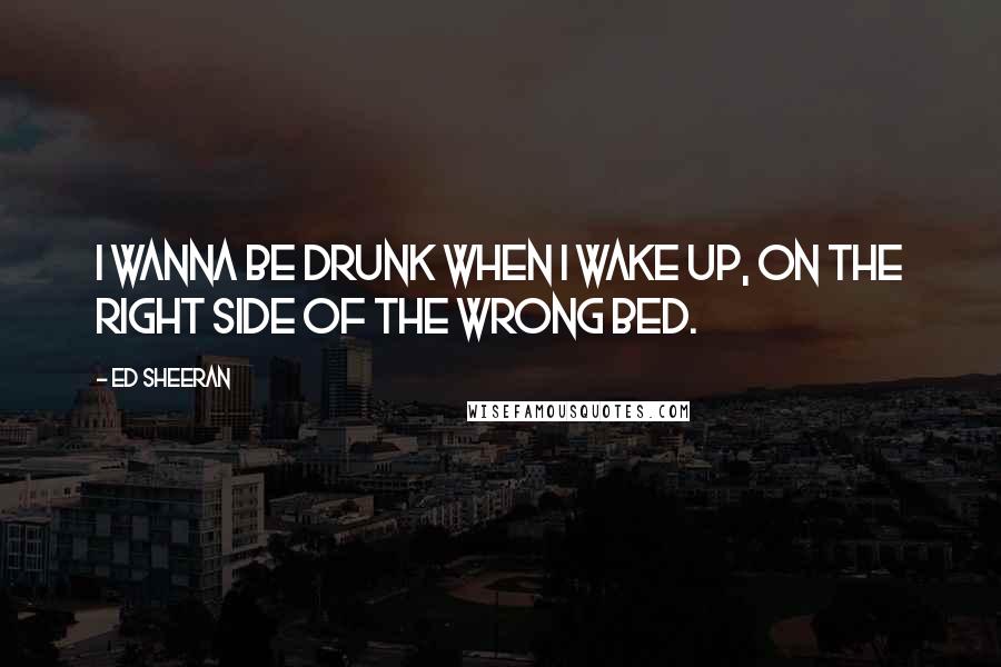 Ed Sheeran quotes: I wanna be drunk when I wake up, on the right side of the wrong bed.