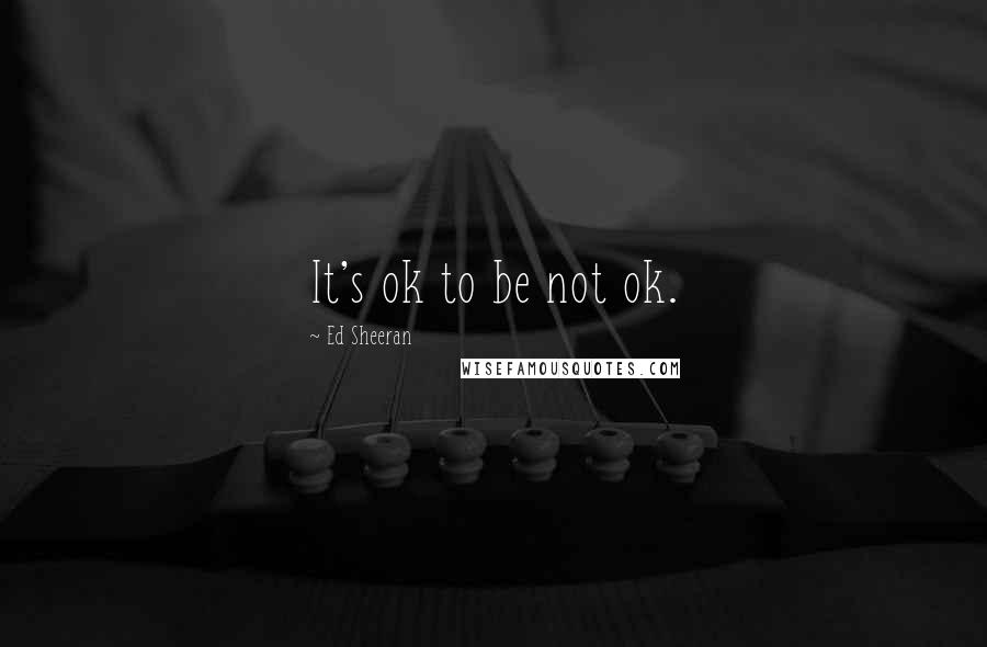 Ed Sheeran quotes: It's ok to be not ok.