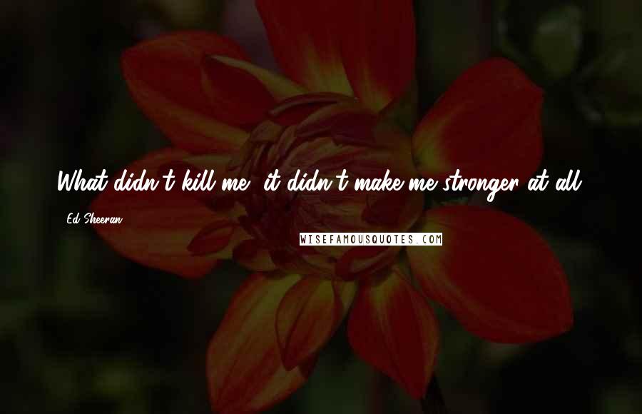 Ed Sheeran quotes: What didn't kill me, it didn't make me stronger at all.