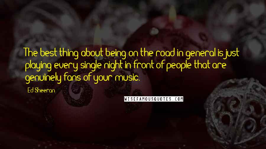 Ed Sheeran quotes: The best thing about being on the road in general is just playing every single night in front of people that are genuinely fans of your music.