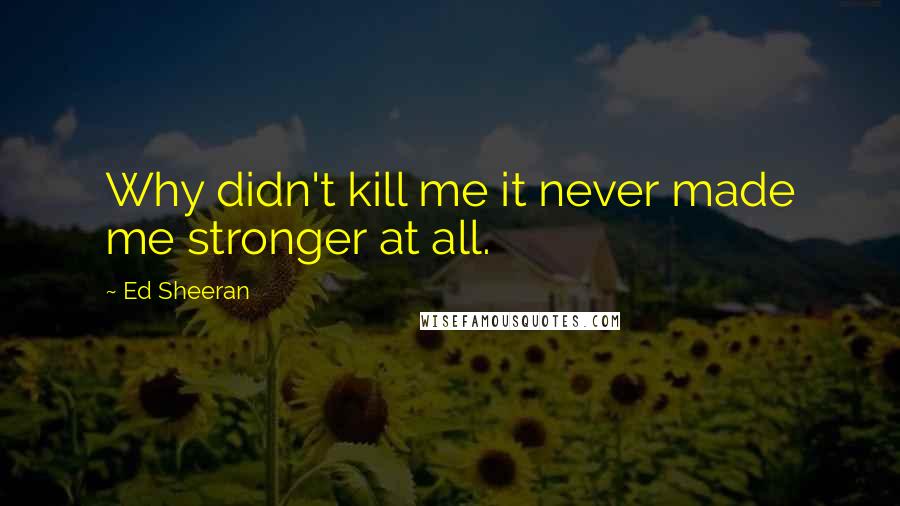 Ed Sheeran quotes: Why didn't kill me it never made me stronger at all.