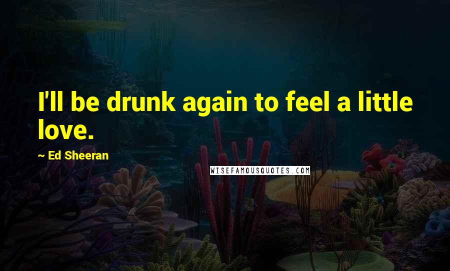 Ed Sheeran quotes: I'll be drunk again to feel a little love.